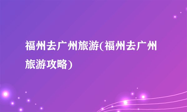 福州去广州旅游(福州去广州旅游攻略)