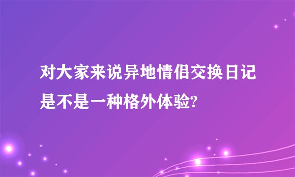 对大家来说异地情侣交换日记是不是一种格外体验?