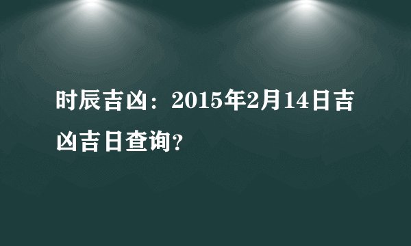 时辰吉凶：2015年2月14日吉凶吉日查询？