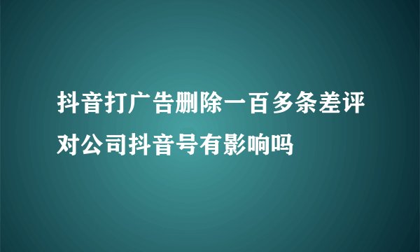抖音打广告删除一百多条差评对公司抖音号有影响吗