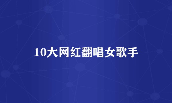 10大网红翻唱女歌手