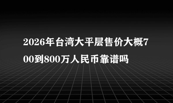 2026年台湾大平层售价大概700到800万人民币靠谱吗