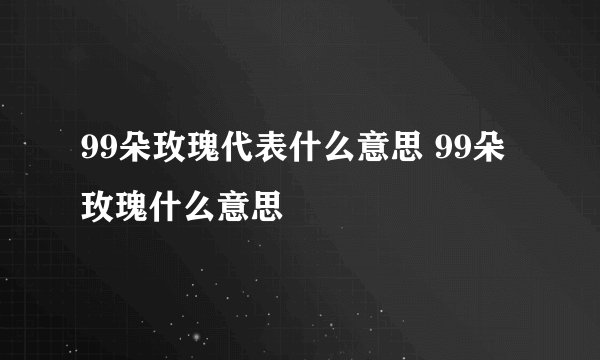 99朵玫瑰代表什么意思 99朵玫瑰什么意思