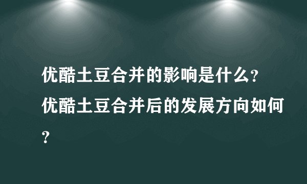 优酷土豆合并的影响是什么？优酷土豆合并后的发展方向如何？