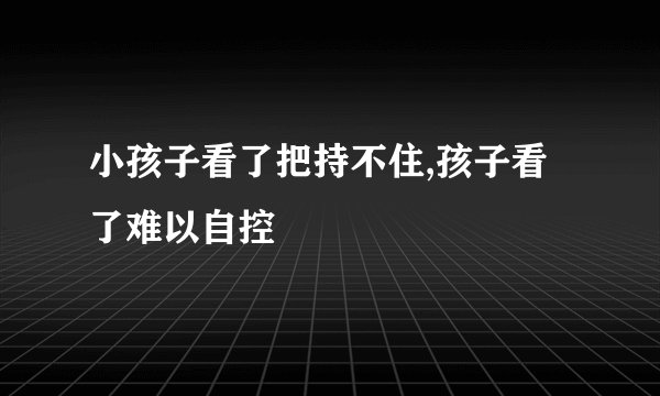 小孩子看了把持不住,孩子看了难以自控