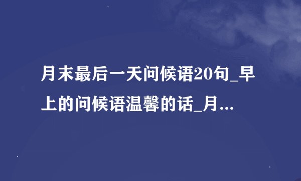 月末最后一天问候语20句_早上的问候语温馨的话_月末最后一天早安心语