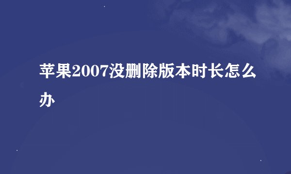 苹果2007没删除版本时长怎么办