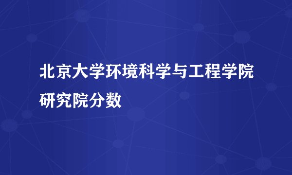 北京大学环境科学与工程学院研究院分数
