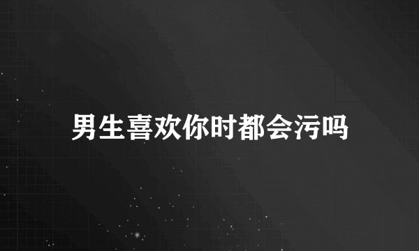 男生喜欢你时都会污吗
