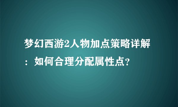 梦幻西游2人物加点策略详解：如何合理分配属性点？