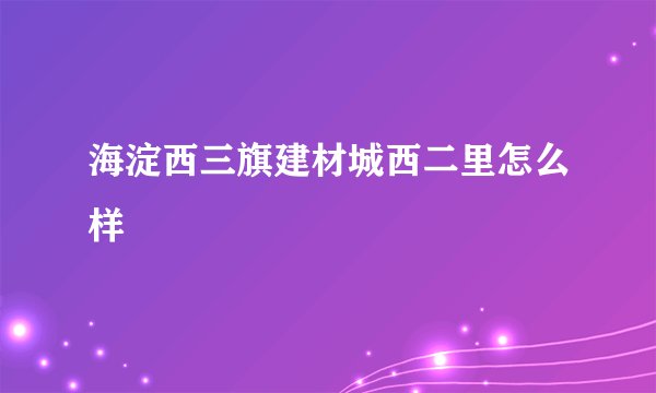海淀西三旗建材城西二里怎么样