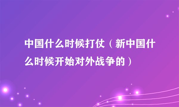 中国什么时候打仗（新中国什么时候开始对外战争的）