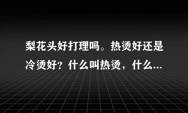 梨花头好打理吗。热烫好还是冷烫好？什么叫热烫，什么叫冷烫？