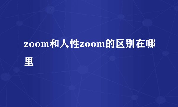 zoom和人性zoom的区别在哪里