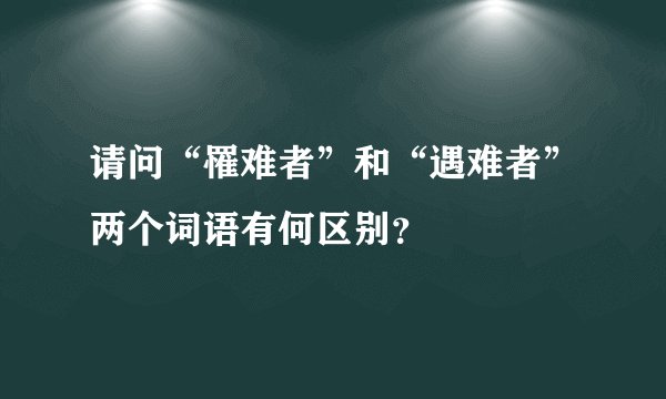 请问“罹难者”和“遇难者”两个词语有何区别？