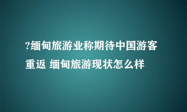 ?缅甸旅游业称期待中国游客重返 缅甸旅游现状怎么样