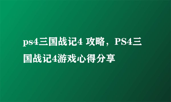 ps4三国战记4 攻略，PS4三国战记4游戏心得分享