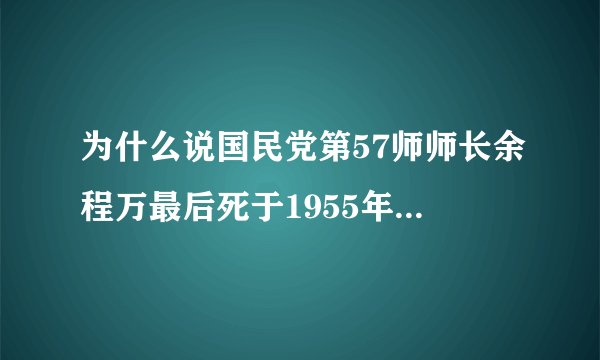 为什么说国民党第57师师长余程万最后死于1955年,虽然有资料显示余程万死于被