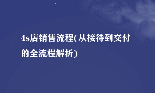 4s店销售流程(从接待到交付的全流程解析)