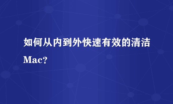 如何从内到外快速有效的清洁Mac？