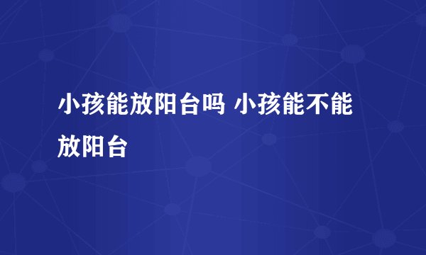小孩能放阳台吗 小孩能不能放阳台