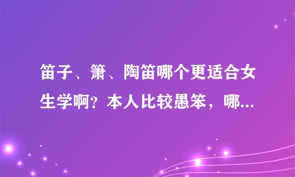笛子、箫、陶笛哪个更适合女生学啊？本人比较愚笨，哪个更容易学一些呢？还望高人指教