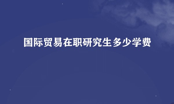 国际贸易在职研究生多少学费
