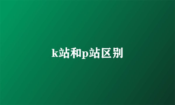k站和p站区别