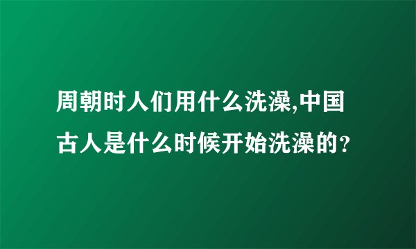 周朝时人们用什么洗澡,中国古人是什么时候开始洗澡的？