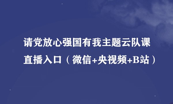请党放心强国有我主题云队课直播入口（微信+央视频+B站）