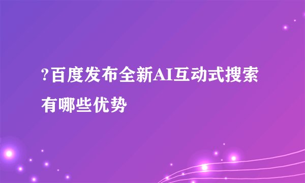 ?百度发布全新AI互动式搜索 有哪些优势