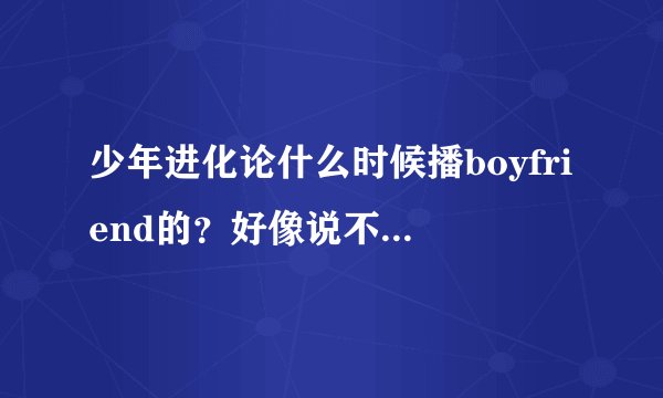 少年进化论什么时候播boyfriend的？好像说不能播？又为什么啊？