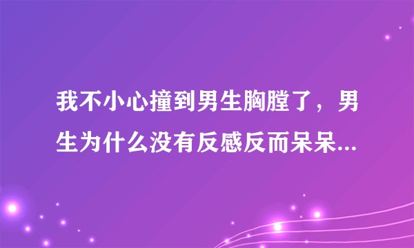我不小心撞到男生胸膛了，男生为什么没有反感反而呆呆的站在那里不走还一直低头看着我，下面还有补充？