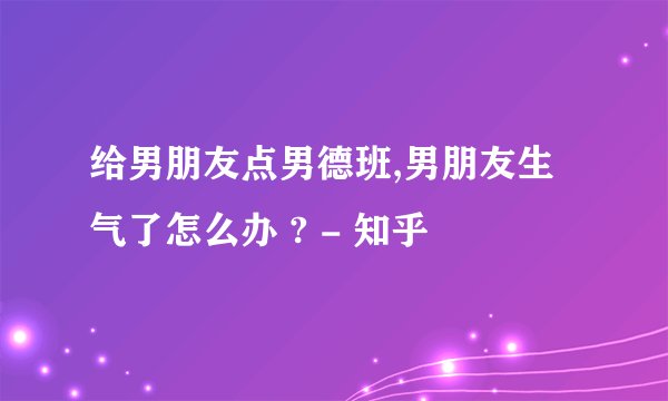 给男朋友点男德班,男朋友生气了怎么办 ? - 知乎