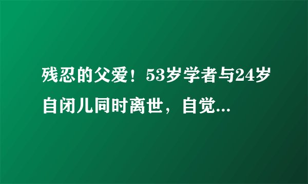 残忍的父爱！53岁学者与24岁自闭儿同时离世，自觉人生太苦，不值得来