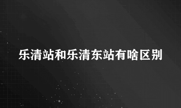 乐清站和乐清东站有啥区别