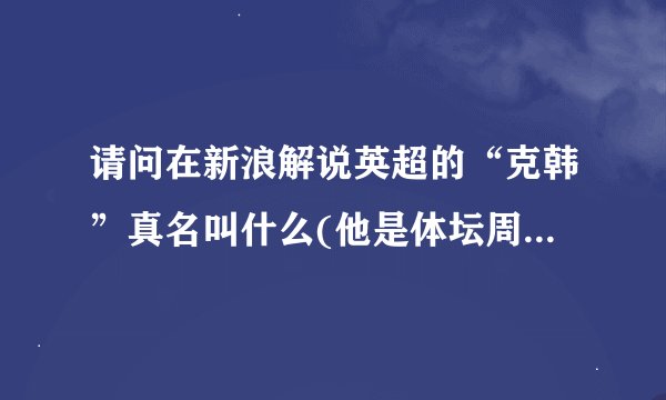 请问在新浪解说英超的“克韩”真名叫什么(他是体坛周报的评论员,...