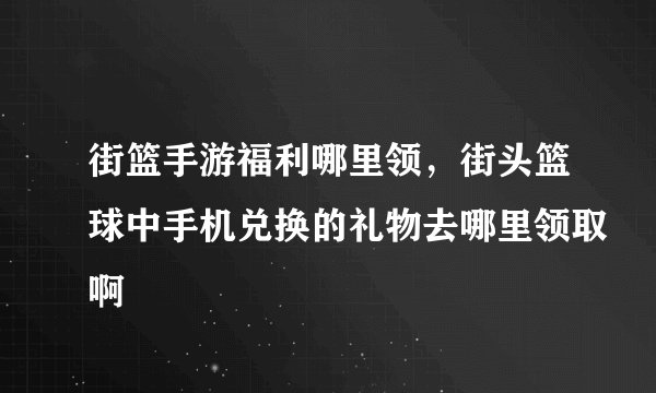 街篮手游福利哪里领，街头篮球中手机兑换的礼物去哪里领取啊