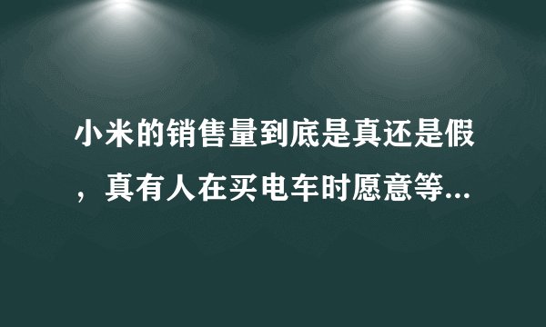 小米的销售量到底是真还是假，真有人在买电车时愿意等一年吗？