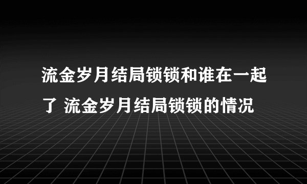 流金岁月结局锁锁和谁在一起了 流金岁月结局锁锁的情况