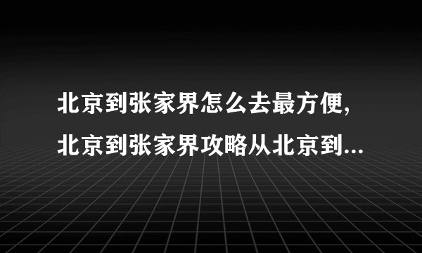 北京到张家界怎么去最方便,北京到张家界攻略从北京到张家界哪条路最方便