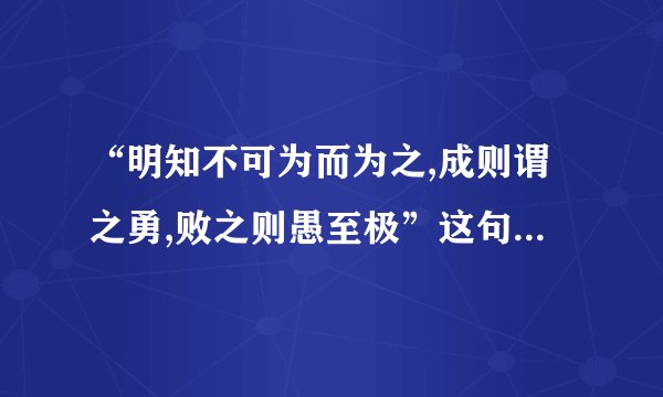 “明知不可为而为之,成则谓之勇,败之则愚至极”这句话是什么意思？...