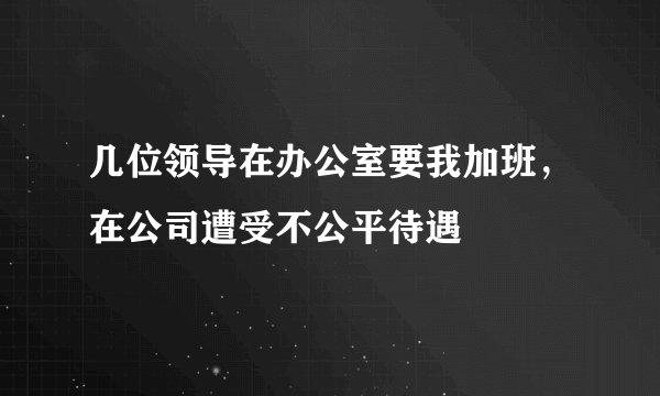 几位领导在办公室要我加班，在公司遭受不公平待遇