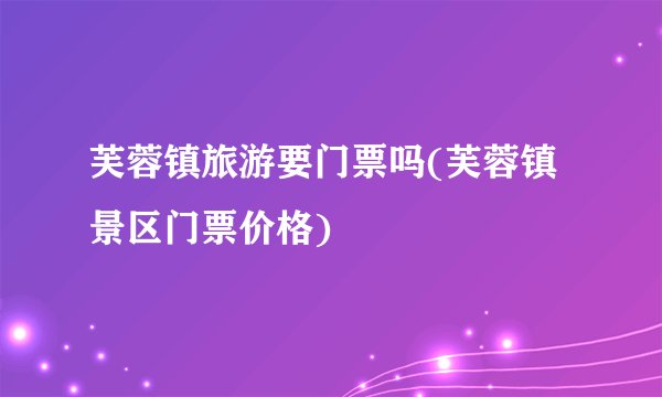 芙蓉镇旅游要门票吗(芙蓉镇景区门票价格)