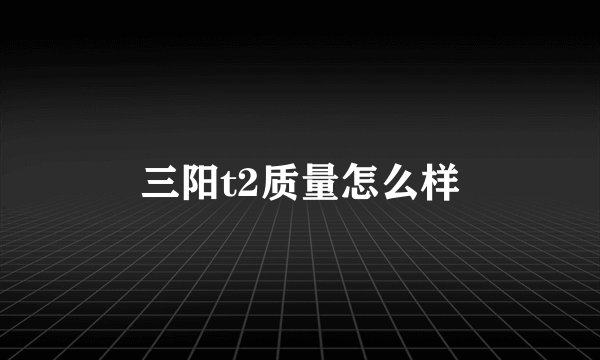 三阳t2质量怎么样