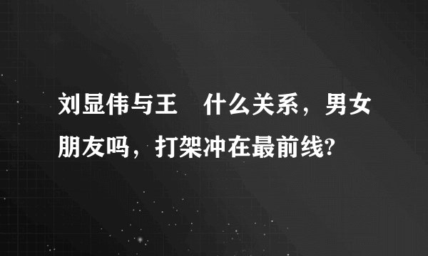刘显伟与王濛什么关系，男女朋友吗，打架冲在最前线?