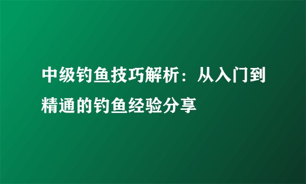 中级钓鱼技巧解析：从入门到精通的钓鱼经验分享