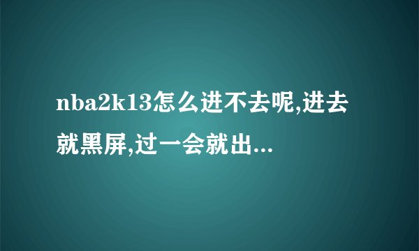 nba2k13怎么进不去呢,进去就黑屏,过一会就出来了,是怎么回事啊,我...