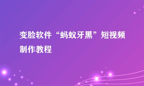 变脸软件“蚂蚁牙黑”短视频制作教程