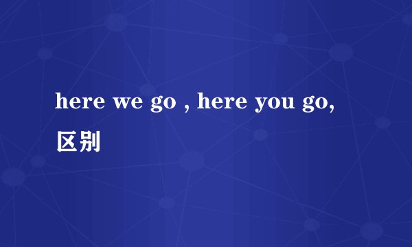 here we go , here you go, 区别